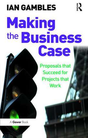 Making the Business Case: Proposals that Succeed for Projects that Work de Ian Gambles