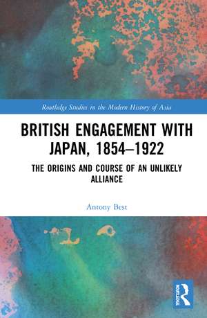 British Engagement with Japan, 1854–1922: The Origins and Course of an Unlikely Alliance de Antony Best