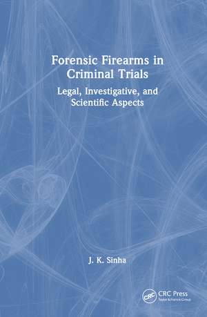 Forensic Firearms in Criminal Trials: Legal, Investigative, and Scientific Aspects de J. K. Sinha