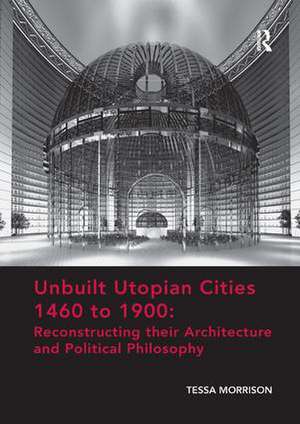 Unbuilt Utopian Cities 1460 to 1900: Reconstructing their Architecture and Political Philosophy de Tessa Morrison