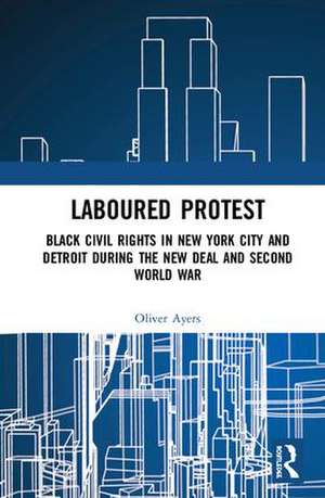 Laboured Protest: Black Civil Rights in New York City and Detroit During the New Deal and Second World War de Oliver Ayers