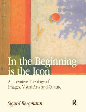 In the Beginning is the Icon: A Liberative Theology of Images, Visual Arts and Culture de Sigurd Bergmann