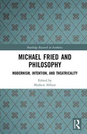 Michael Fried and Philosophy: Modernism, Intention, and Theatricality de Mathew Abbott