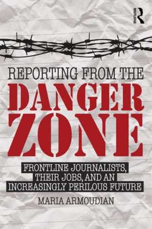 Reporting from the Danger Zone: Frontline Journalists, Their Jobs, and an Increasingly Perilous Future de Maria Armoudian