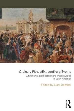 Ordinary Places/Extraordinary Events: Citizenship, Democracy and Public Space in Latin America de Clara Irazábal