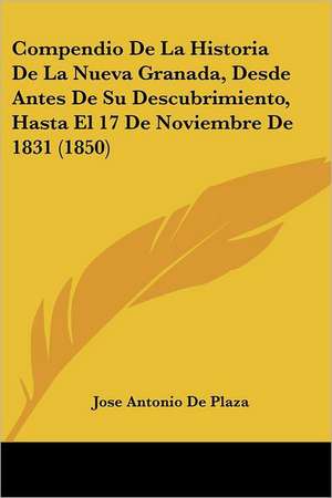 Compendio De La Historia De La Nueva Granada, Desde Antes De Su Descubrimiento, Hasta El 17 De Noviembre De 1831 (1850) de Jose Antonio De Plaza