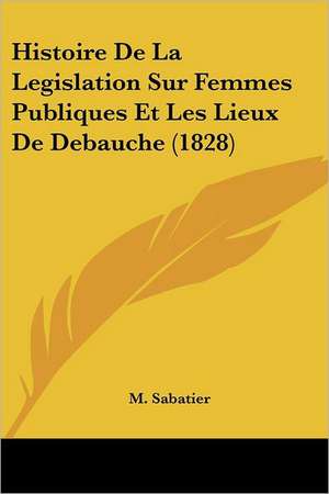 Histoire De La Legislation Sur Femmes Publiques Et Les Lieux De Debauche (1828) de M. Sabatier