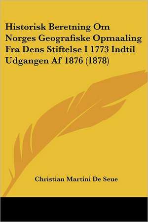 Historisk Beretning Om Norges Geografiske Opmaaling Fra Dens Stiftelse I 1773 Indtil Udgangen Af 1876 (1878) de Christian Martini De Seue