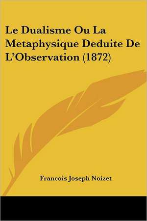 Le Dualisme Ou La Metaphysique Deduite De L'Observation (1872) de Francois Joseph Noizet