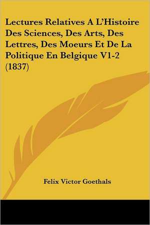 Lectures Relatives A L'Histoire Des Sciences, Des Arts, Des Lettres, Des Moeurs Et De La Politique En Belgique V1-2 (1837) de Felix Victor Goethals