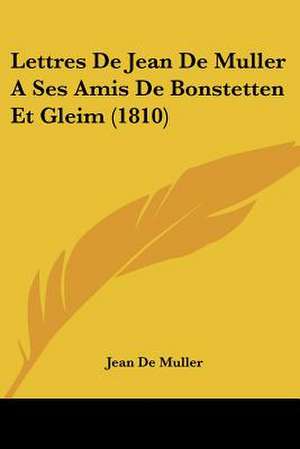 Lettres De Jean De Muller A Ses Amis De Bonstetten Et Gleim (1810) de Jean De Muller