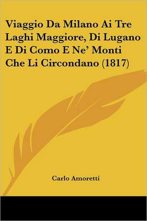 Viaggio Da Milano Ai Tre Laghi Maggiore, Di Lugano E Di Como E Ne' Monti Che Li Circondano (1817) de Carlo Amoretti