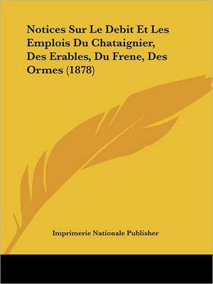 Notices Sur Le Debit Et Les Emplois Du Chataignier, Des Erables, Du Frene, Des Ormes (1878) de Imprimerie Nationale Publisher