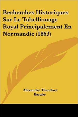 Recherches Historiques Sur Le Tabellionage Royal Principalement En Normandie (1863) de Alexandre Theodore Barabe