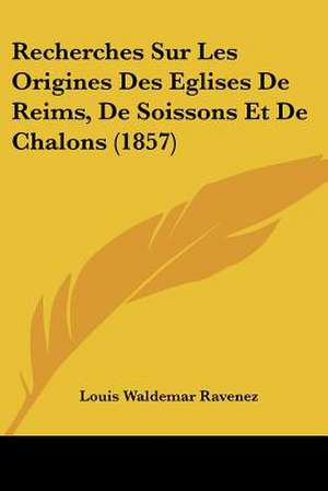 Recherches Sur Les Origines Des Eglises De Reims, De Soissons Et De Chalons (1857) de Louis Waldemar Ravenez