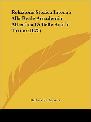 Relazione Storica Intorno Alla Reale Accademia Albertina Di Belle Arti In Torino (1873) de Carlo Felice Biscarra