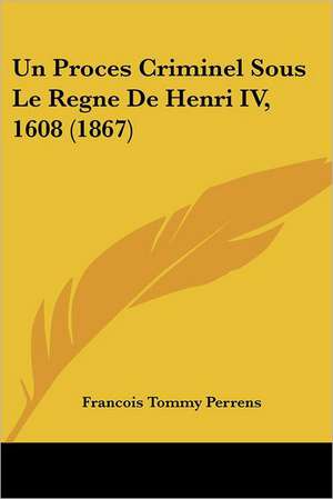 Un Proces Criminel Sous Le Regne de Henri IV, 1608 (1867) de Francois-Tommy Perrens