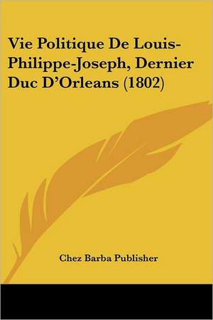 Vie Politique De Louis-Philippe-Joseph, Dernier Duc D'Orleans (1802) de Chez Barba Publisher