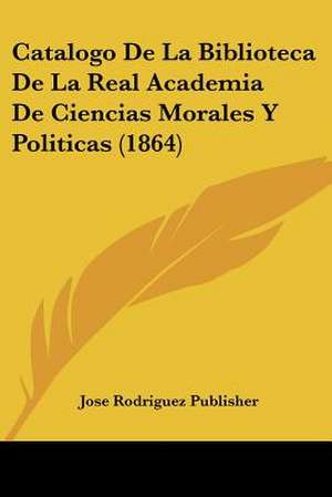 Catalogo De La Biblioteca De La Real Academia De Ciencias Morales Y Politicas (1864) de Jose Rodriguez Publisher