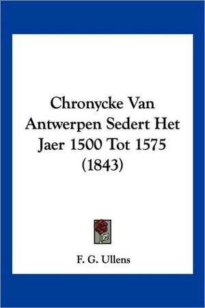 Chronycke Van Antwerpen Sedert Het Jaer 1500 Tot 1575 (1843) de F. G. Ullens