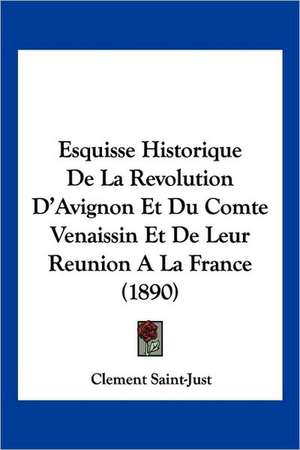 Esquisse Historique De La Revolution D'Avignon Et Du Comte Venaissin Et De Leur Reunion A La France (1890) de Clement Saint-Just