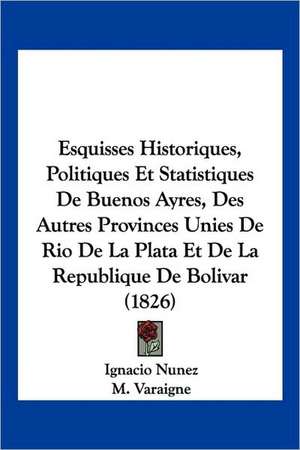 Esquisses Historiques, Politiques Et Statistiques De Buenos Ayres, Des Autres Provinces Unies De Rio De La Plata Et De La Republique De Bolivar (1826) de Ignacio Nunez