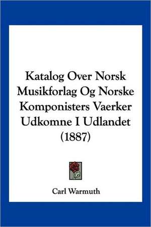 Katalog Over Norsk Musikforlag Og Norske Komponisters Vaerker Udkomne I Udlandet (1887) de Carl Warmuth