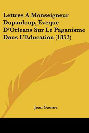 Lettres A Monseigneur Dupanloup, Eveque D'Orleans Sur Le Paganisme Dans L'Education (1852) de Jean Gaume