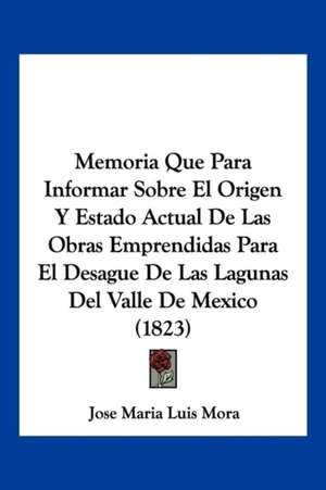 Memoria Que Para Informar Sobre El Origen Y Estado Actual De Las Obras Emprendidas Para El Desague De Las Lagunas Del Valle De Mexico (1823) de Jose Maria Luis Mora