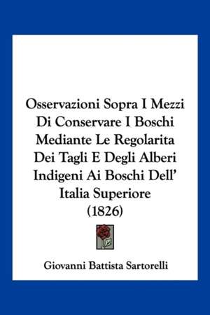 Osservazioni Sopra I Mezzi Di Conservare I Boschi Mediante Le Regolarita Dei Tagli E Degli Alberi Indigeni Ai Boschi Dell' Italia Superiore (1826) de Giovanni Battista Sartorelli