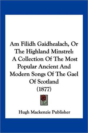 Am Filidh Gaidhealach, Or The Highland Minstrel de Hugh Mackenzie Publisher