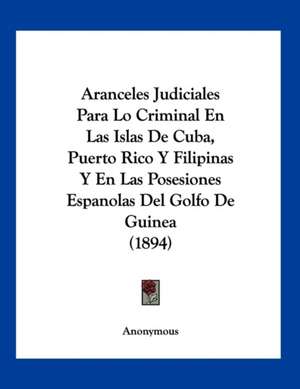 Aranceles Judiciales Para Lo Criminal En Las Islas De Cuba, Puerto Rico Y Filipinas Y En Las Posesiones Espanolas Del Golfo De Guinea (1894) de Anonymous