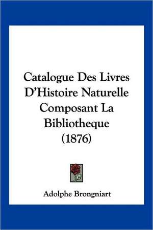 Catalogue Des Livres D'Histoire Naturelle Composant La Bibliotheque (1876) de Adolphe Brongniart