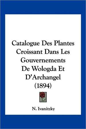 Catalogue Des Plantes Croissant Dans Les Gouvernements De Wologda Et D'Archangel (1894) de N. Ivanitzky