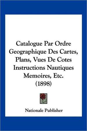 Catalogue Par Ordre Geographique Des Cartes, Plans, Vues De Cotes Instructions Nautiques Memoires, Etc. (1898) de Nationale Publisher