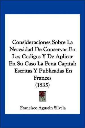 Consideraciones Sobre La Necesidad De Conservar En Los Codigos Y De Aplicar En Su Caso La Pena Capital de Francisco Agustin Silvela