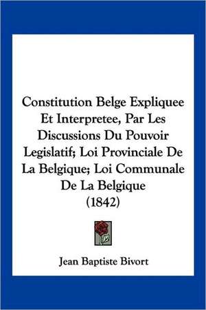 Constitution Belge Expliquee Et Interpretee, Par Les Discussions Du Pouvoir Legislatif; Loi Provinciale De La Belgique; Loi Communale De La Belgique (1842) de Jean Baptiste Bivort