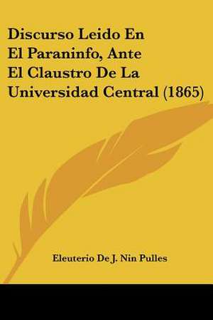 Discurso Leido En El Paraninfo, Ante El Claustro De La Universidad Central (1865) de Eleuterio De J. Nin Pulles