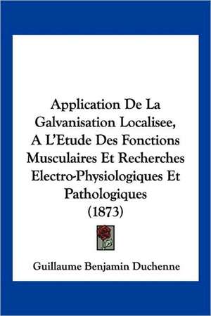 Application de La Galvanisation Localisee, A L'Etude Des Fonctions Musculaires Et Recherches Electro-Physiologiques Et Pathologiques (1873) de Guillaume-Benjamin Amand Duchenne