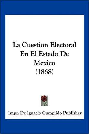 La Cuestion Electoral En El Estado De Mexico (1868) de Impr. de Ignacio Cumplido Publisher