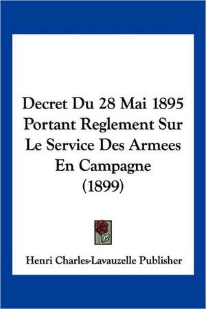 Decret Du 28 Mai 1895 Portant Reglement Sur Le Service Des Armees En Campagne (1899) de Henri Charles-Lavauzelle Publisher