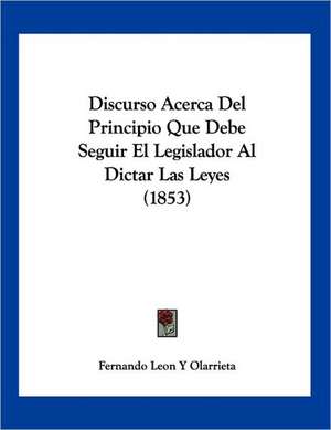 Discurso Acerca Del Principio Que Debe Seguir El Legislador Al Dictar Las Leyes (1853) de Fernando Leon Y Olarrieta