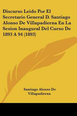 Discurso Leido Por El Secretario General D. Santiago Alonso De Villapadierna En La Sesion Inaugural Del Curso De 1893 A 94 (1893) de Santiago Alonso De Villapadierna