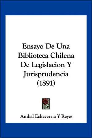 Ensayo De Una Biblioteca Chilena De Legislacion Y Jurisprudencia (1891) de Anibal Echeverria Y Reyes