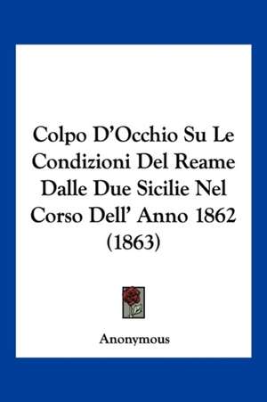 Colpo D'Occhio Su Le Condizioni Del Reame Dalle Due Sicilie Nel Corso Dell' Anno 1862 (1863) de Anonymous