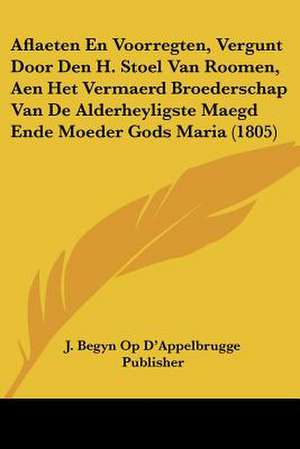 Aflaeten En Voorregten, Vergunt Door Den H. Stoel Van Roomen, Aen Het Vermaerd Broederschap Van De Alderheyligste Maegd Ende Moeder Gods Maria (1805) de J. Begyn Op D'Appelbrugge Publisher