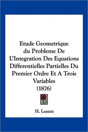 Etude Geometrique du Probleme De L'Integration Des Equations Differentielles Partielles Du Premier Ordre Et A Trois Variables (1876) de H. Leaute