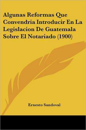 Algunas Reformas Que Convendria Introducir En La Legislacion De Guatemala Sobre El Notariado (1900) de Ernesto Sandoval