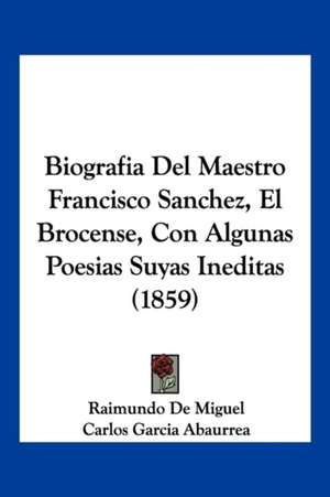 Biografia Del Maestro Francisco Sanchez, El Brocense, Con Algunas Poesias Suyas Ineditas (1859) de Raimundo De Miguel