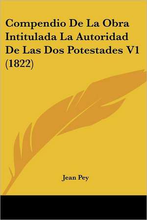 Compendio De La Obra Intitulada La Autoridad De Las Dos Potestades V1 (1822) de Jean Pey